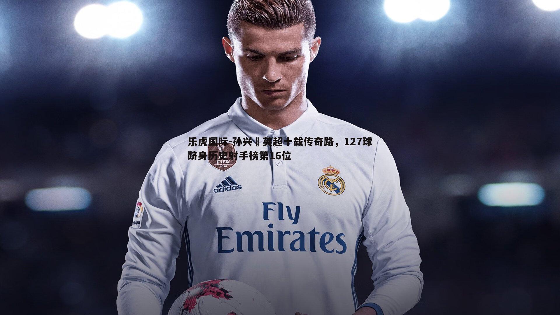 孙兴慜英超十载传奇路,127球跻身历史射手榜第16位