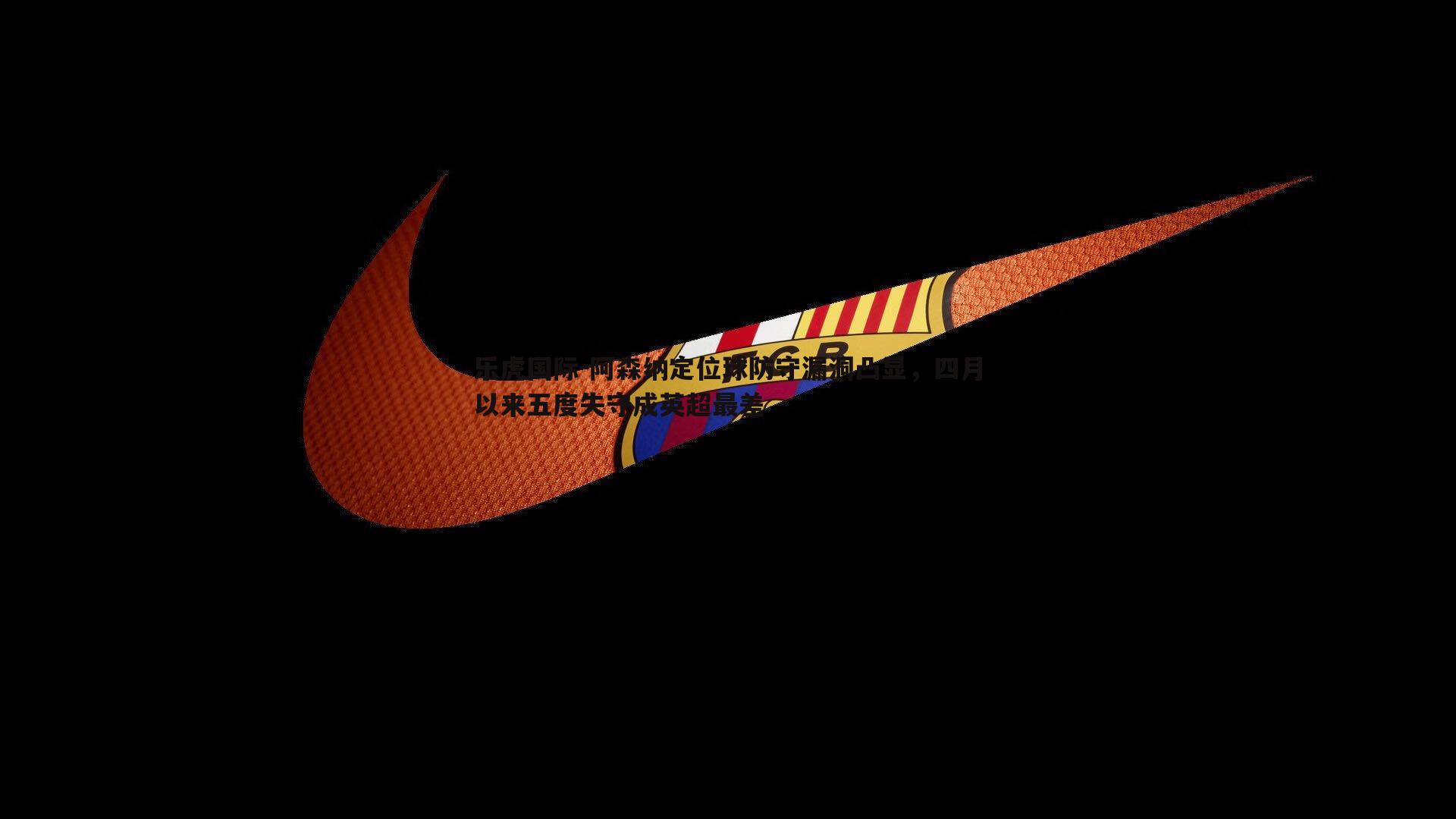乐虎国际-阿森纳定位球防守漏洞凸显，四月以来五度失守成英超最差