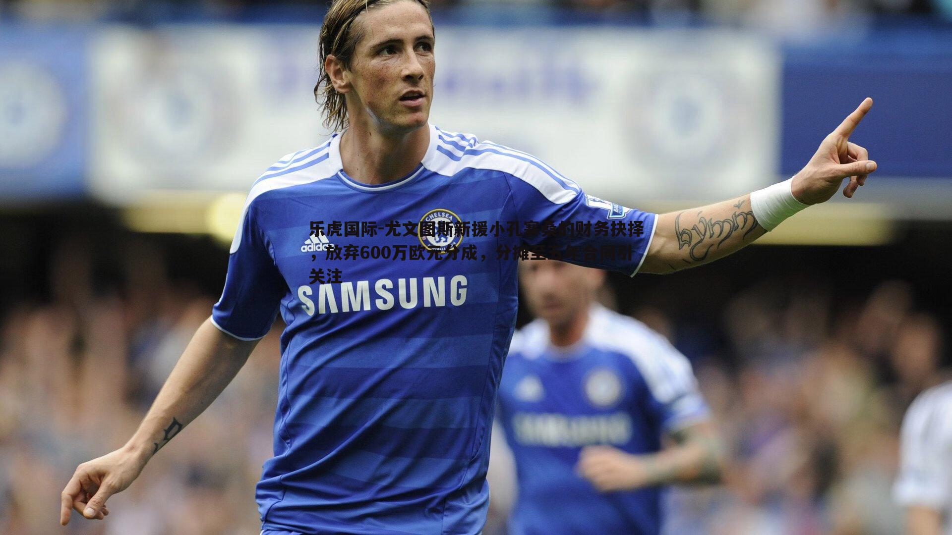 乐虎国际-尤文图斯新援小孔塞桑的财务抉择，放弃600万欧元分成，分摊至五年合同引关注