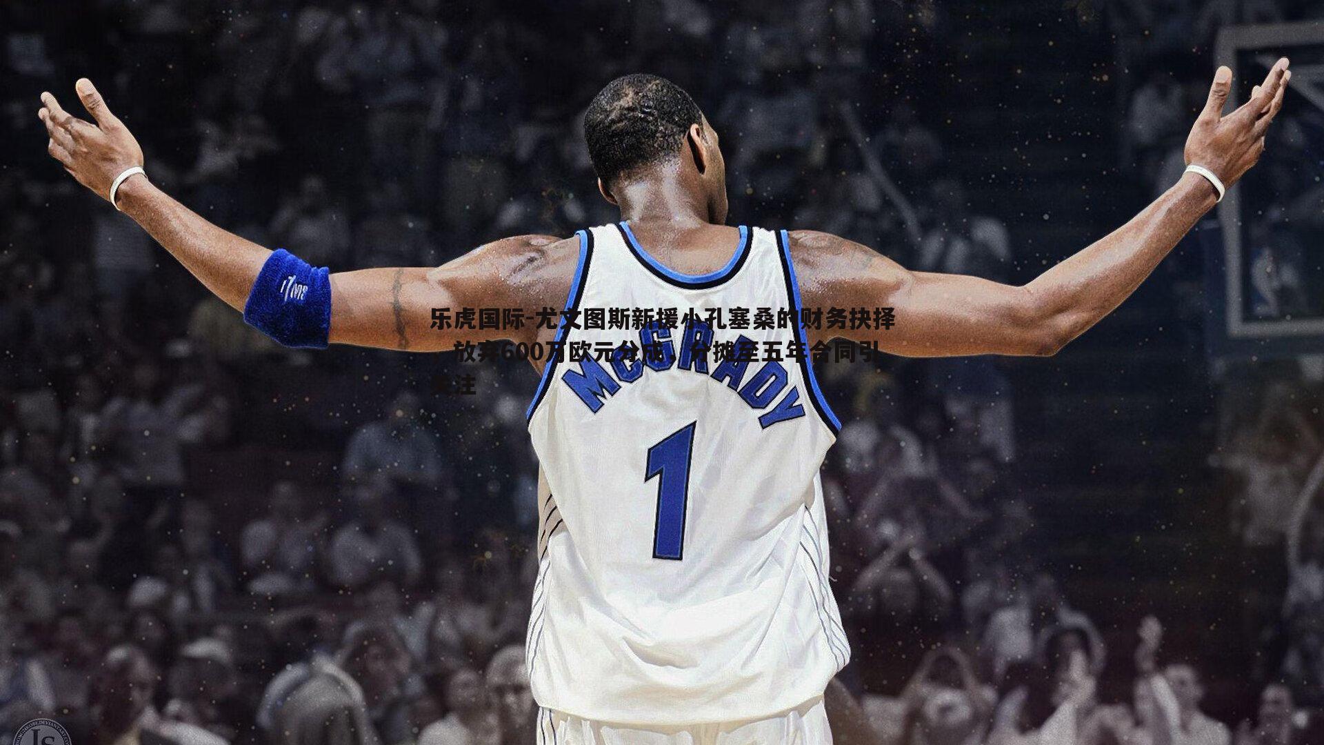 尤文图斯新援小孔塞桑的财务抉择，放弃600万欧元分成，分摊至五年合同引关注