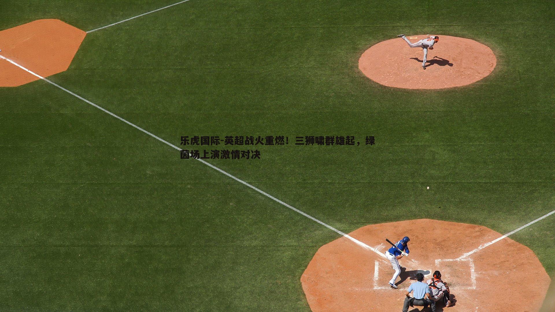 乐虎国际-英超战火重燃！三狮啸群雄起，绿茵场上演激情对决