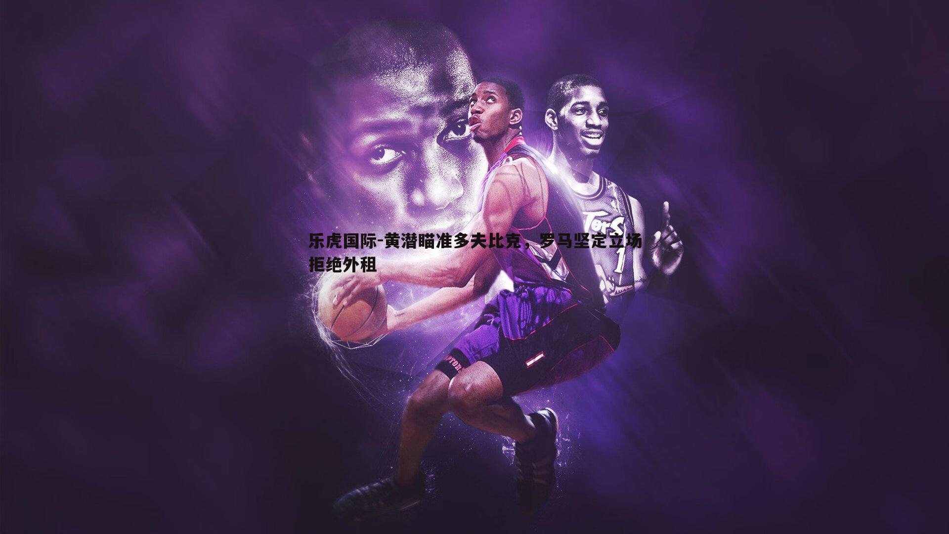 乐虎国际-黄潜瞄准多夫比克，罗马坚定立场拒绝外租