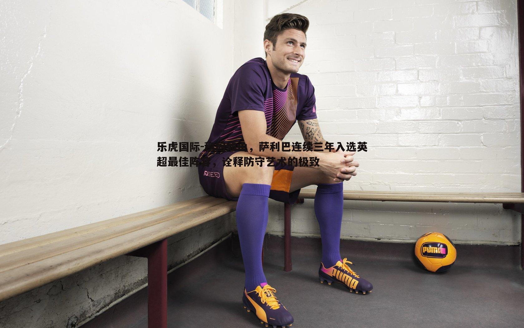 乐虎国际-稳固如山，萨利巴连续三年入选英超最佳阵容，诠释防守艺术的极致